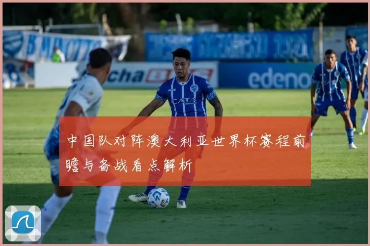 中国队对阵澳大利亚世界杯赛程前瞻与备战看点解析