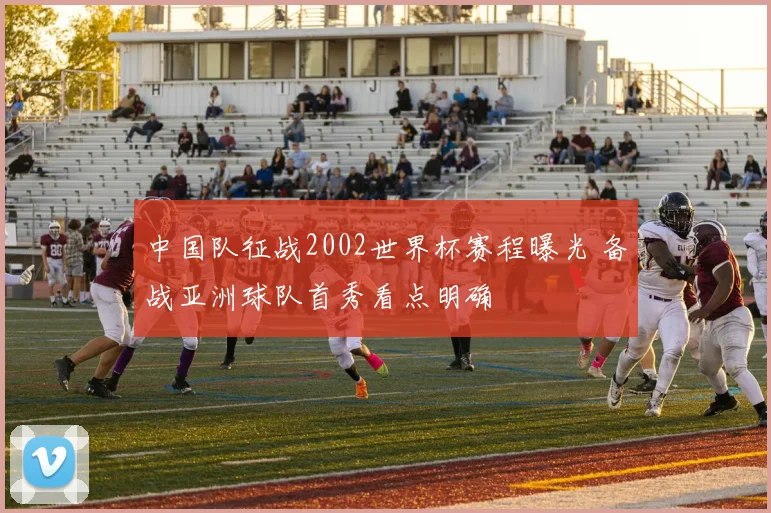 中国队征战2002世界杯赛程曝光 备战亚洲球队首秀看点明确