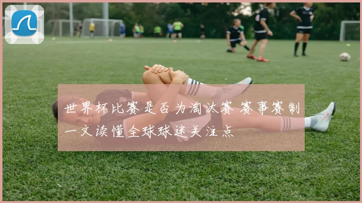 世界杯比赛是否为淘汰赛 赛事赛制一文读懂全球球迷关注点