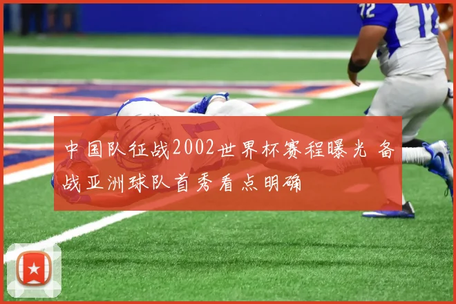 中国队征战2002世界杯赛程曝光 备战亚洲球队首秀看点明确