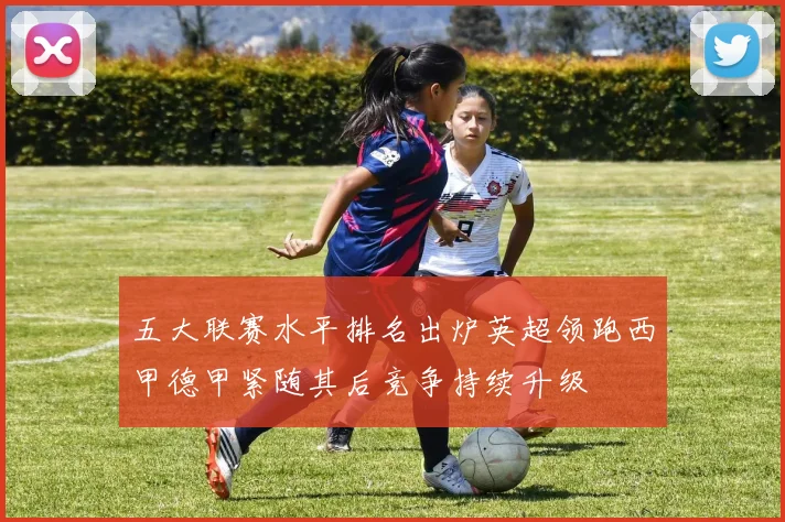 五大联赛水平排名出炉英超领跑西甲德甲紧随其后竞争持续升级