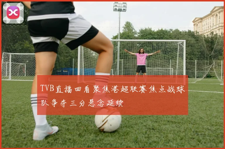 TVB直播回看聚焦港超联赛焦点战球队争夺三分悬念延续