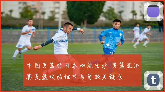 中国男篮对日本回放出炉 男篮亚洲赛复盘攻防细节与晋级关键点