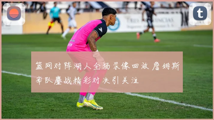 篮网对阵湖人全场录像回放 詹姆斯率队鏖战精彩对决引关注