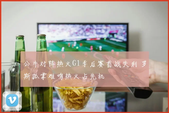 公牛对阵热火G1季后赛首战失利 罗斯孤掌难鸣热火占先机
