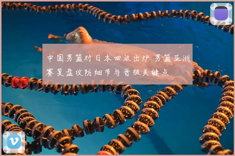 中国男篮对日本回放出炉 男篮亚洲赛复盘攻防细节与晋级关键点