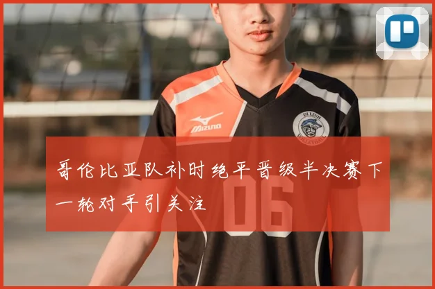 哥伦比亚队补时绝平晋级半决赛下一轮对手引关注
