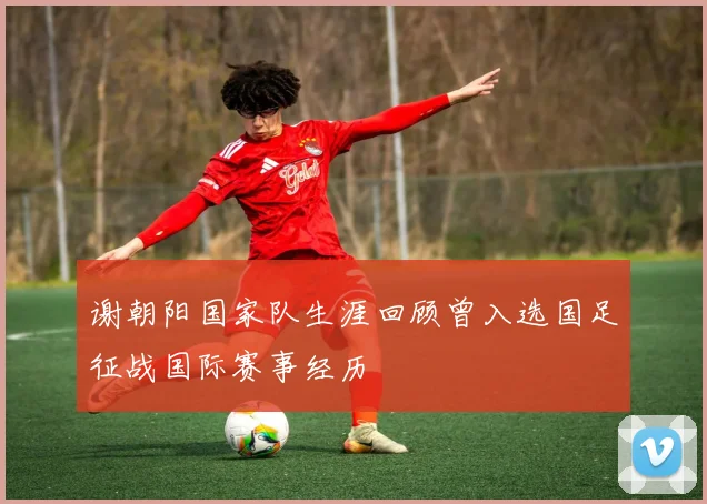 谢朝阳国家队生涯回顾曾入选国足征战国际赛事经历
