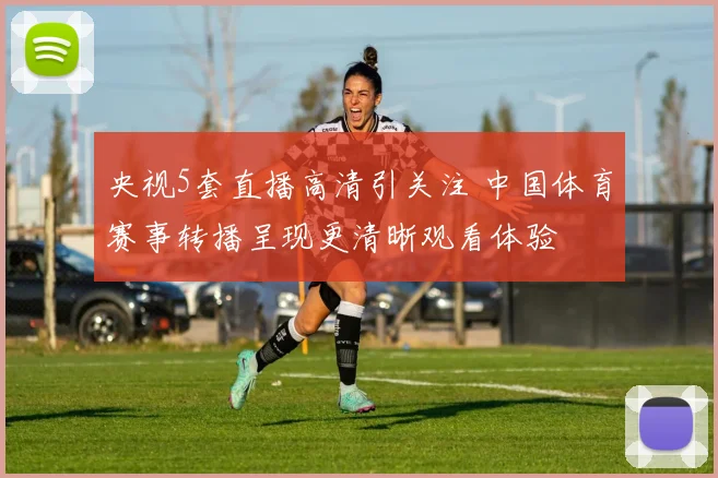 央视5套直播高清引关注 中国体育赛事转播呈现更清晰观看体验