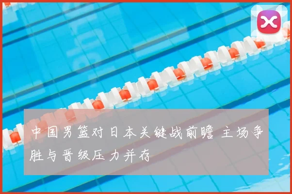 中国男篮对日本关键战前瞻 主场争胜与晋级压力并存