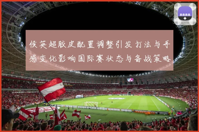 侯英超胶皮配置调整引发打法与手感变化影响国际赛状态与备战策略