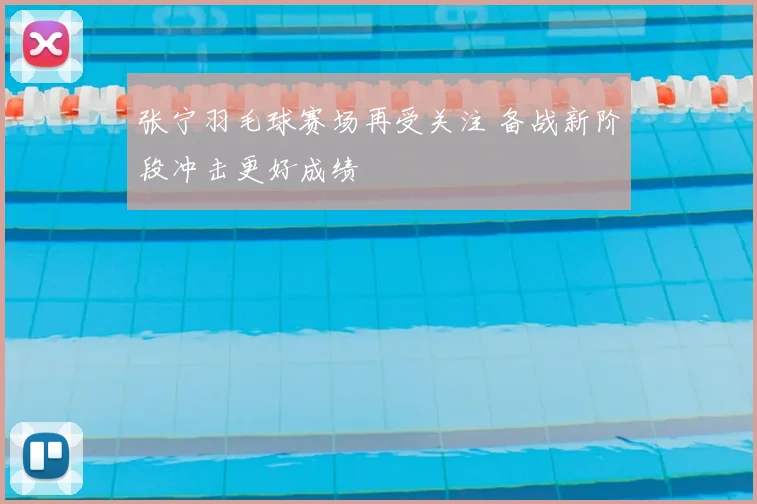 张宁羽毛球赛场再受关注 备战新阶段冲击更好成绩