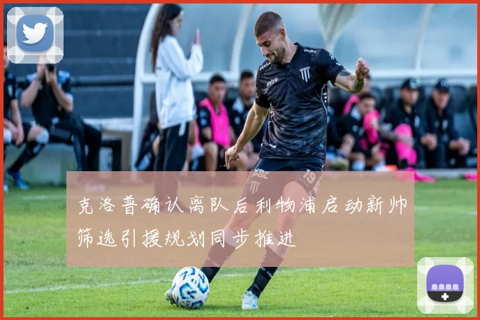 克洛普确认离队后利物浦启动新帅筛选引援规划同步推进