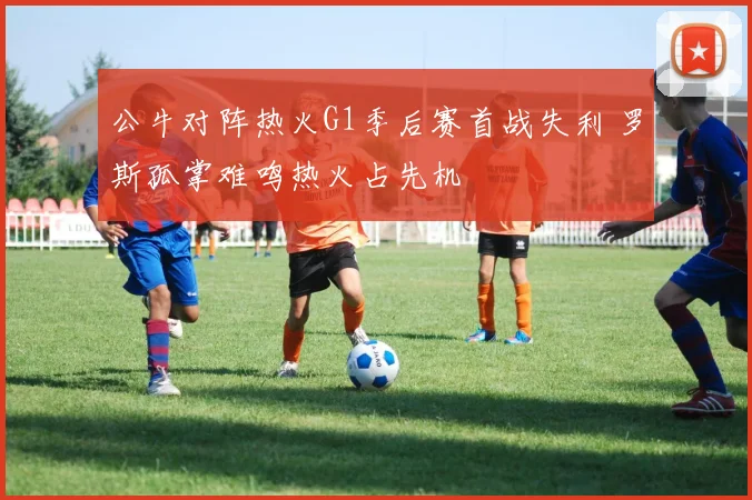 公牛对阵热火G1季后赛首战失利 罗斯孤掌难鸣热火占先机