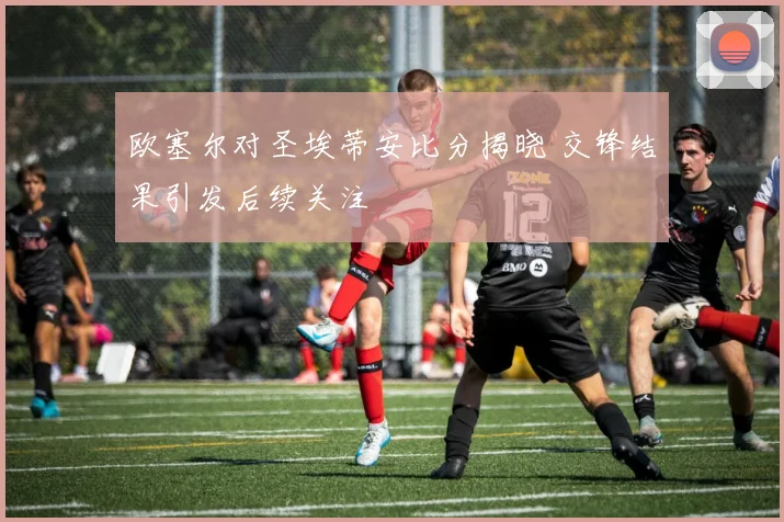 欧塞尔对圣埃蒂安比分揭晓 交锋结果引发后续关注