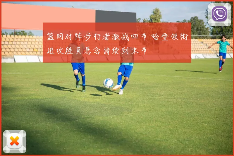 篮网对阵步行者激战四节 哈登领衔进攻胜负悬念持续到末节