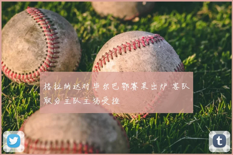 格拉纳达对毕尔巴鄂赛果出炉 客队取分主队主场受挫