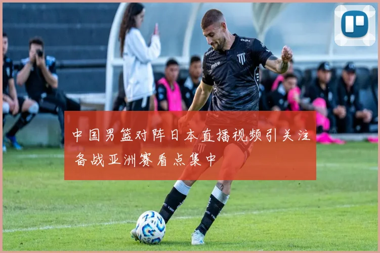 中国男篮对阵日本直播视频引关注 备战亚洲赛看点集中