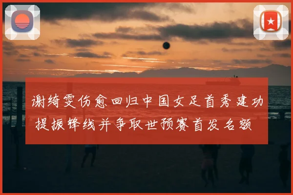 谢绮雯伤愈回归中国女足首秀建功 提振锋线并争取世预赛首发名额