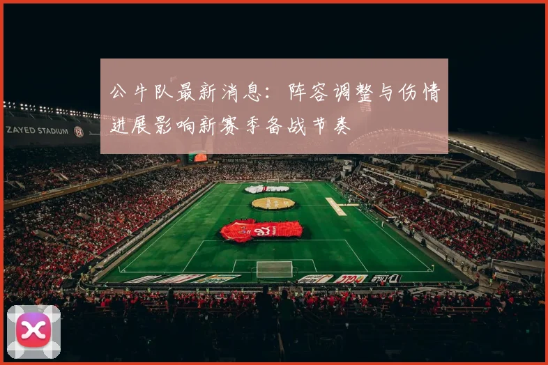 公牛队最新消息：阵容调整与伤情进展影响新赛季备战节奏
