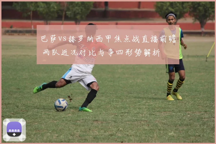 巴萨vs赫罗纳西甲焦点战直播前瞻 两队近况对比与争四形势解析