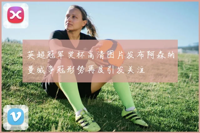 英超冠军奖杯高清图片发布阿森纳曼城争冠形势再度引发关注