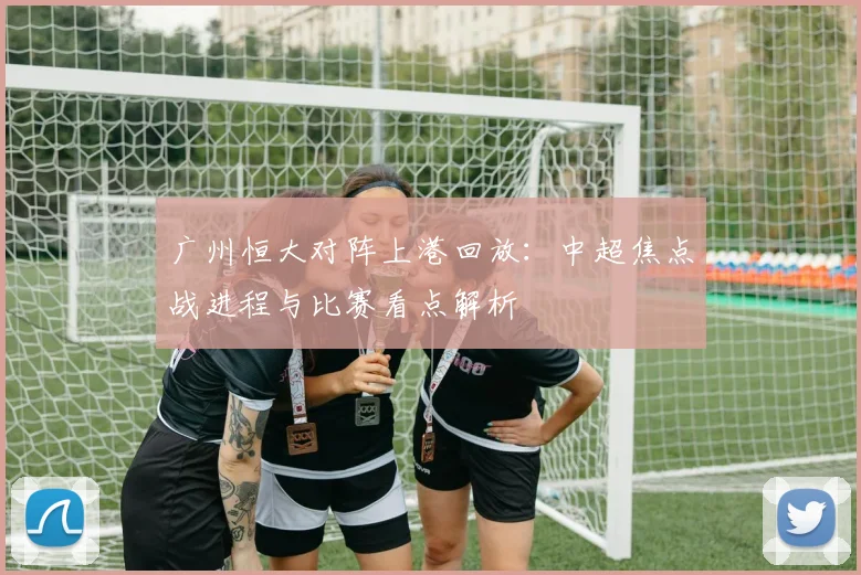 广州恒大对阵上港回放:中超焦点战进程与比赛看点解析