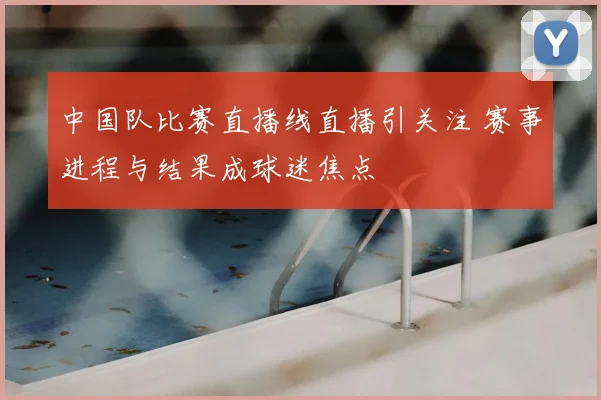 中国队比赛直播线直播引关注 赛事进程与结果成球迷焦点