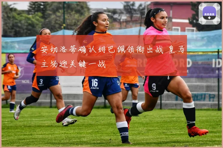 安切洛蒂确认姆巴佩领衔出战 皇马主场迎关键一战