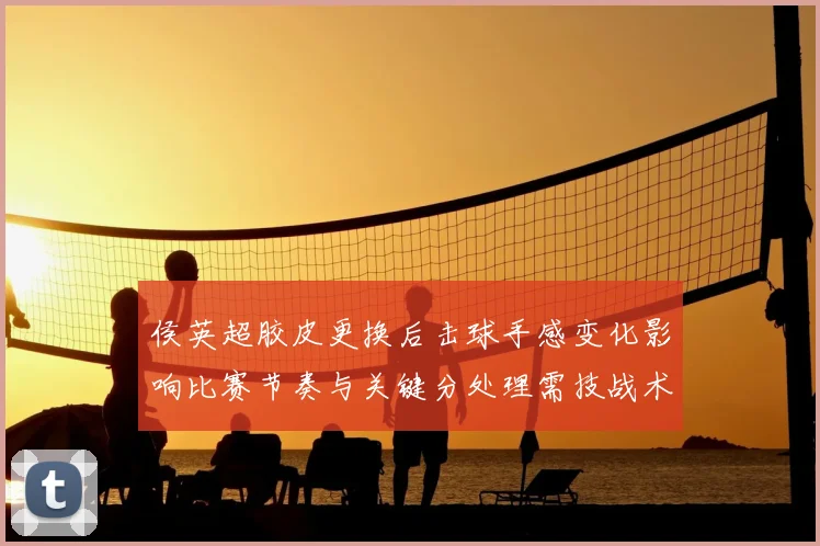 侯英超胶皮更换后击球手感变化影响比赛节奏与关键分处理需技战术调整