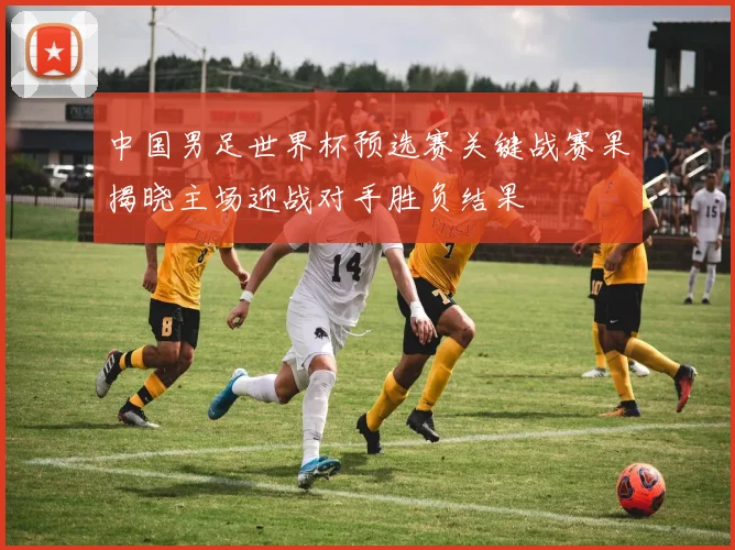 中国男足世界杯预选赛关键战赛果揭晓主场迎战对手胜负结果