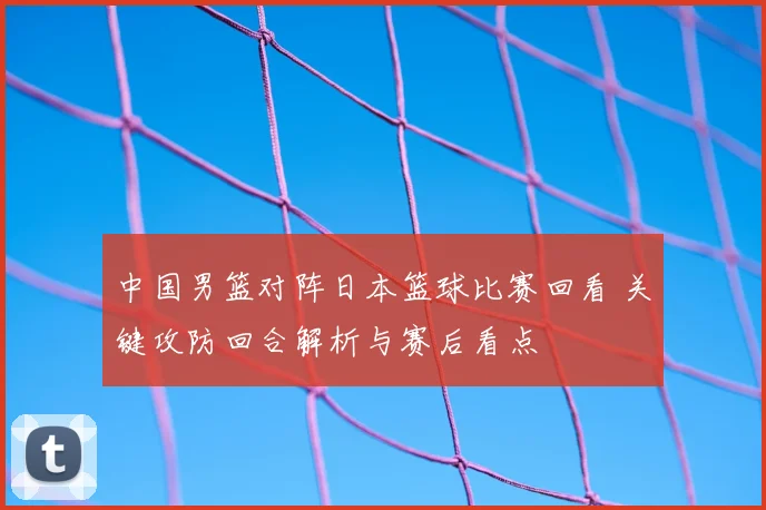 中国男篮对阵日本篮球比赛回看 关键攻防回合解析与赛后看点