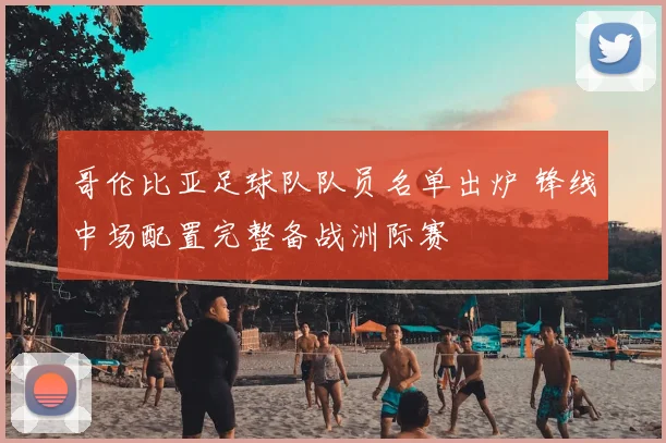 哥伦比亚足球队队员名单出炉 锋线中场配置完整备战洲际赛